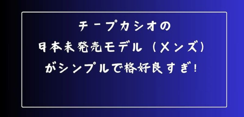 チープカシオの日本未発売モデル（メンズ）がシンプルで格好良すぎ！